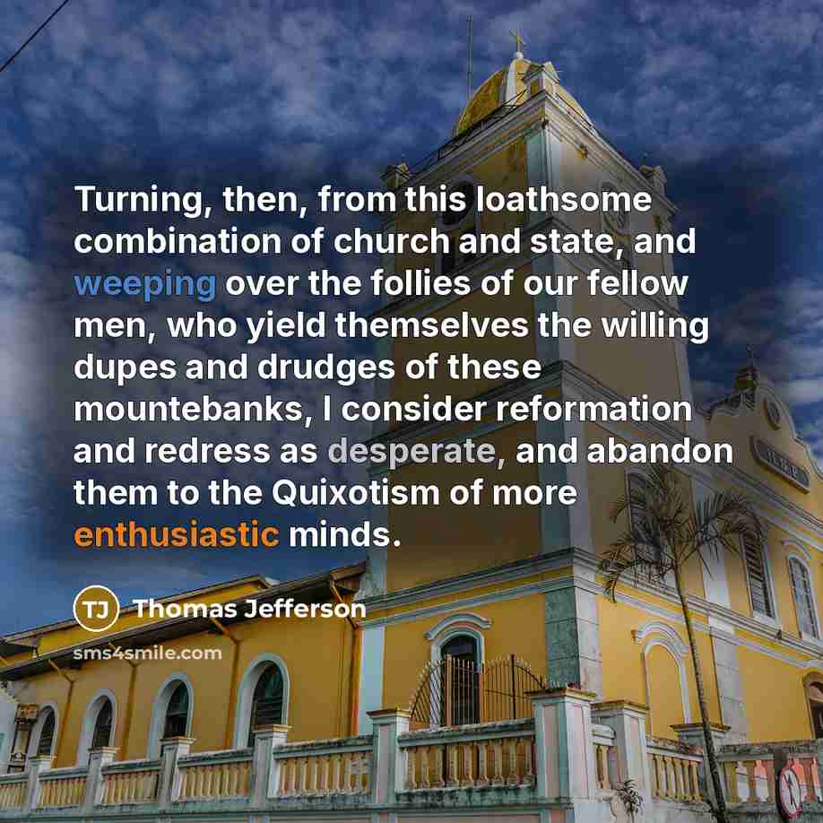 “Turning, then, from this loathsome combination of church and state, and weeping over the follies of our fellow men, who yield themselves the willing dupes and drudges of these mountebanks, I consider reformation and redress as desperate, and abandon them to the Quixotism of more enthusiastic minds.” quote by Thomas Jefferson