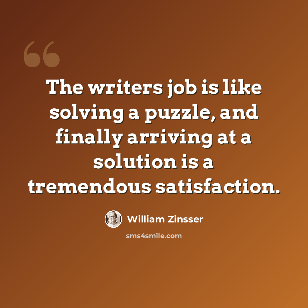 “The writers job is like solving a puzzle, and finally arriving at a solution is a tremendous satisfaction.” quote by William Zinsser