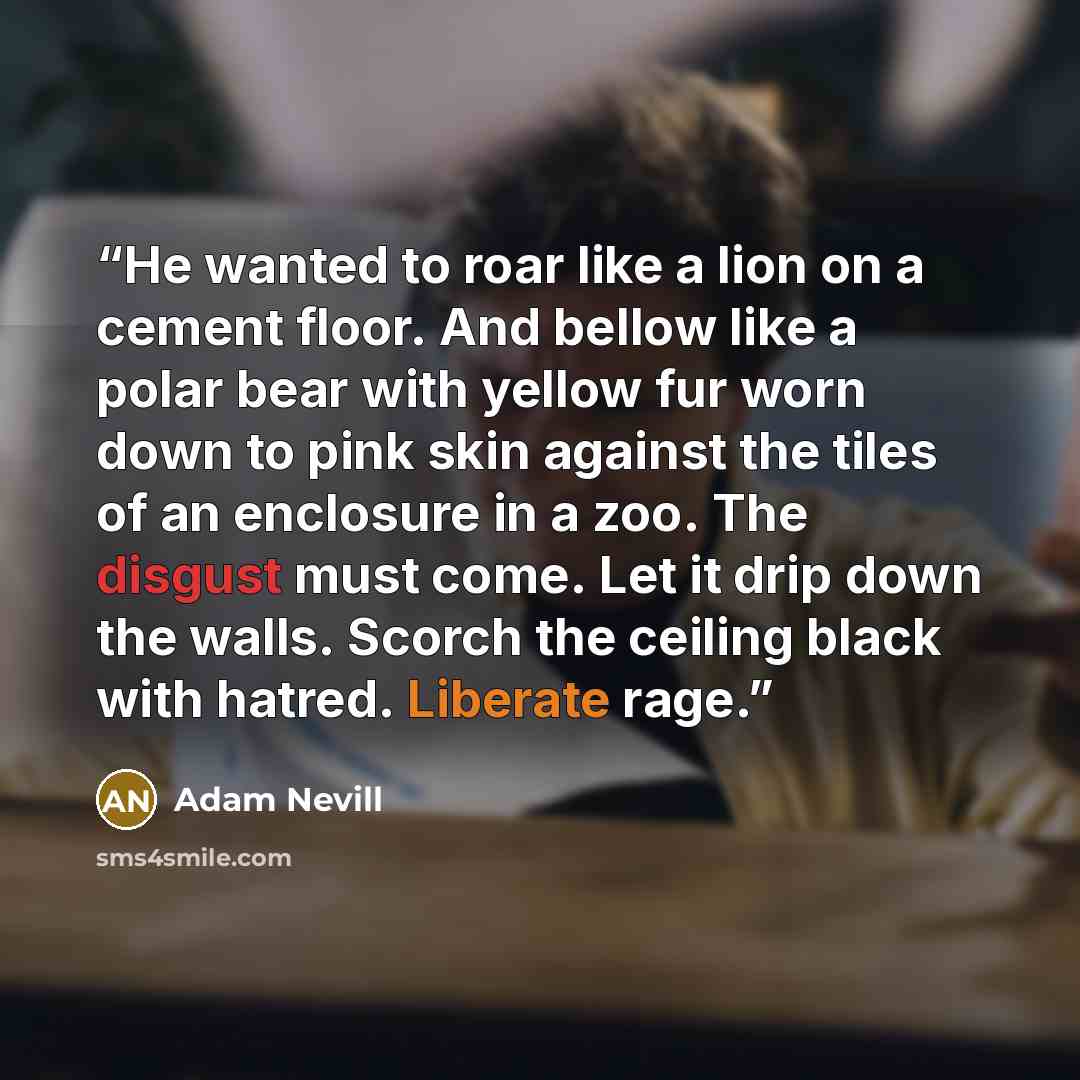 “He wanted to roar like a lion on a cement floor. And bellow like a polar bear with yellow fur worn down to pink skin against the tiles of an enclosure in a zoo. The disgust must come. Let it drip down the walls. Scorch the ceiling black with hatred. Liberate rage.” quote by Adam Nevill