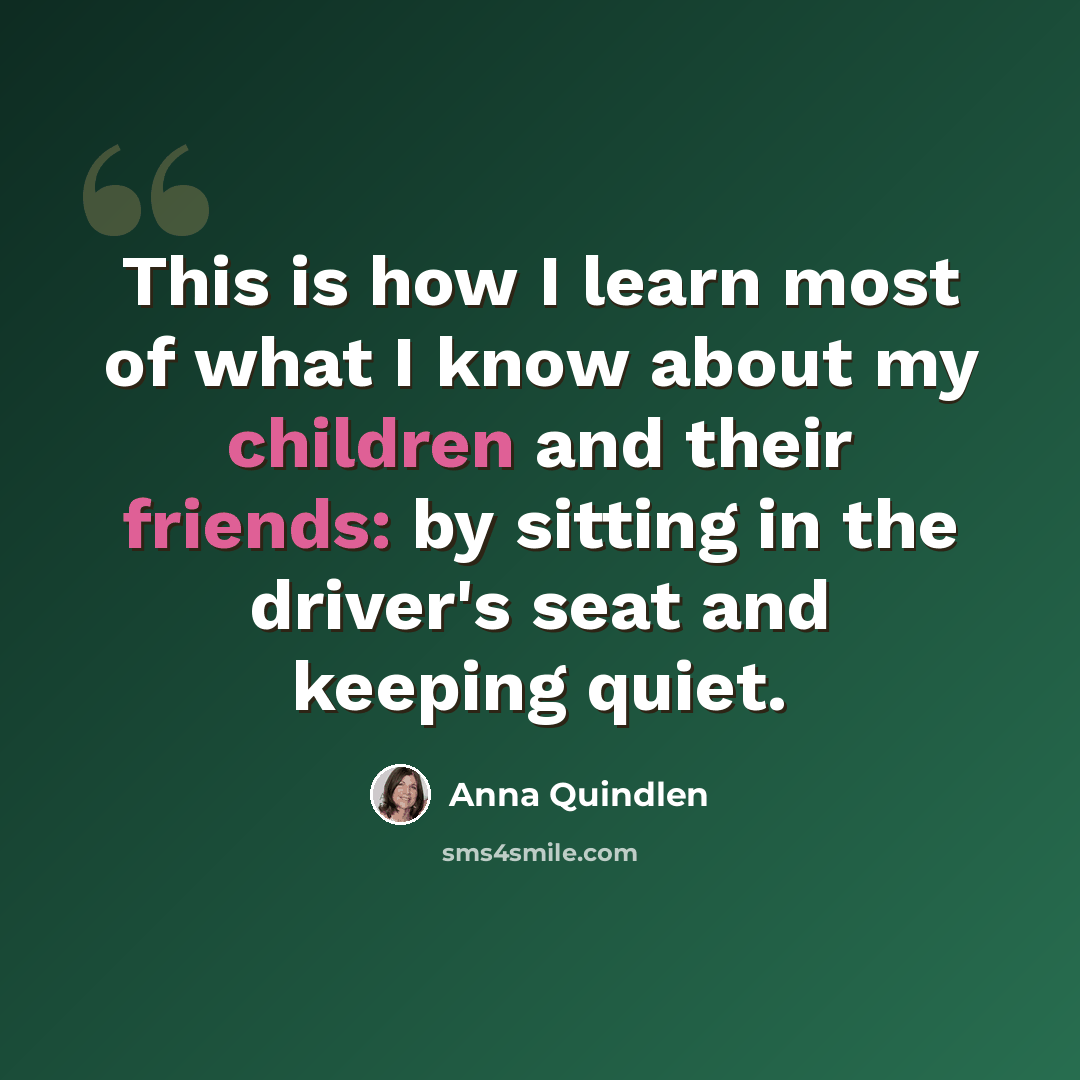 “This is how I learn most of what I know about my children and their friends: by sitting in the driver's seat and keeping quiet.” quote by Anna Quindlen