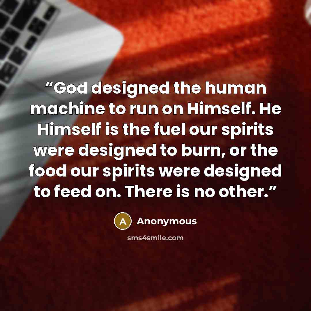 “God designed the human machine to run on Himself. He Himself is the fuel our spirits were designed to burn, or the food our spirits were designed to feed on. There is no other.” quote by Anonymous