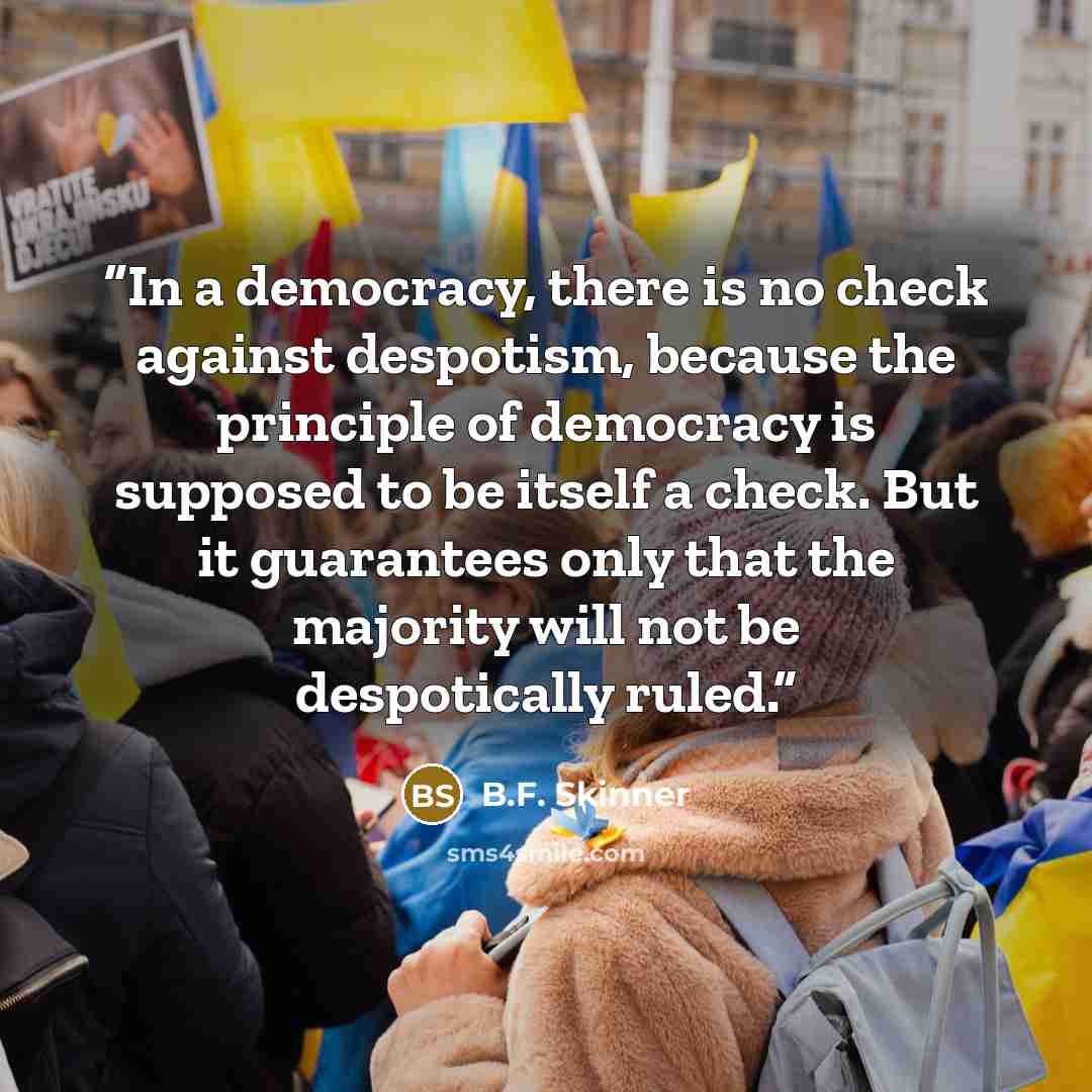 “In a democracy, there is no check against despotism, because the principle of democracy is supposed to be itself a check. But it guarantees only that the majority will not be despotically ruled.” quote by B.F. Skinner