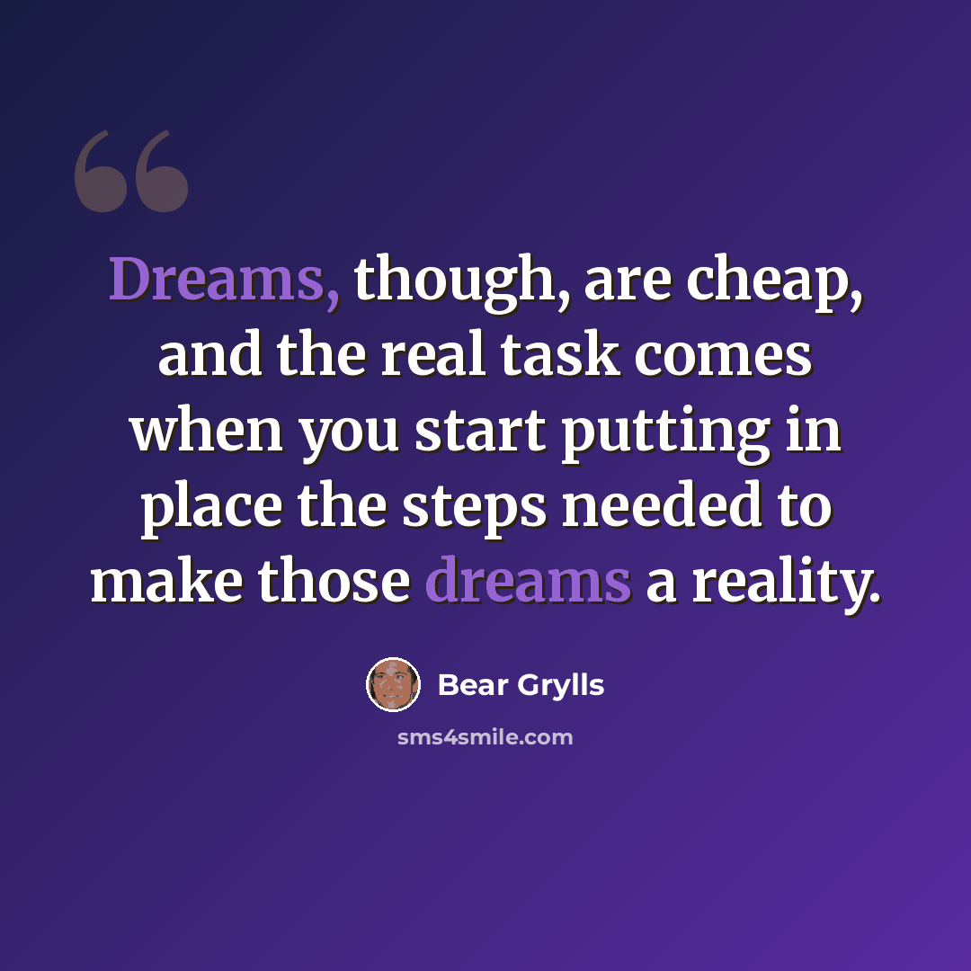 “Dreams, though, are cheap, and the real task comes when you start putting in place the steps needed to make those dreams a reality.” quote by Bear Grylls