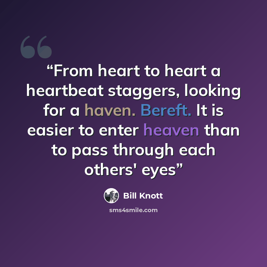 “From heart to heart a heartbeat staggers, looking for a haven. Bereft. It is easier to enter heaven than to pass through each others' eyes” quote by Bill Knott