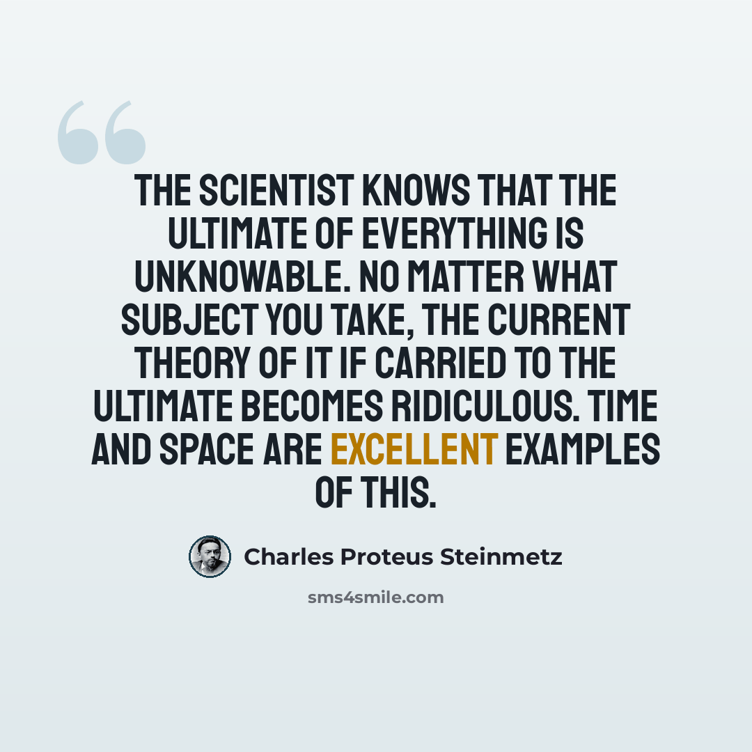 “The scientist knows that the ultimate of everything is unknowable. No matter What subject you take, the current theory of it if carried to the ultimate becomes ridiculous. Time and space are excellent examples of this.” quote by Charles Proteus Steinmetz