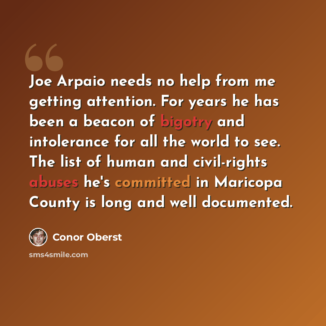 “Joe Arpaio needs no help from me getting attention. For years he has been a beacon of bigotry and intolerance for all the world to see. The list of human and civil-rights abuses he's committed in Maricopa County is long and well documented.” quote by Conor Oberst