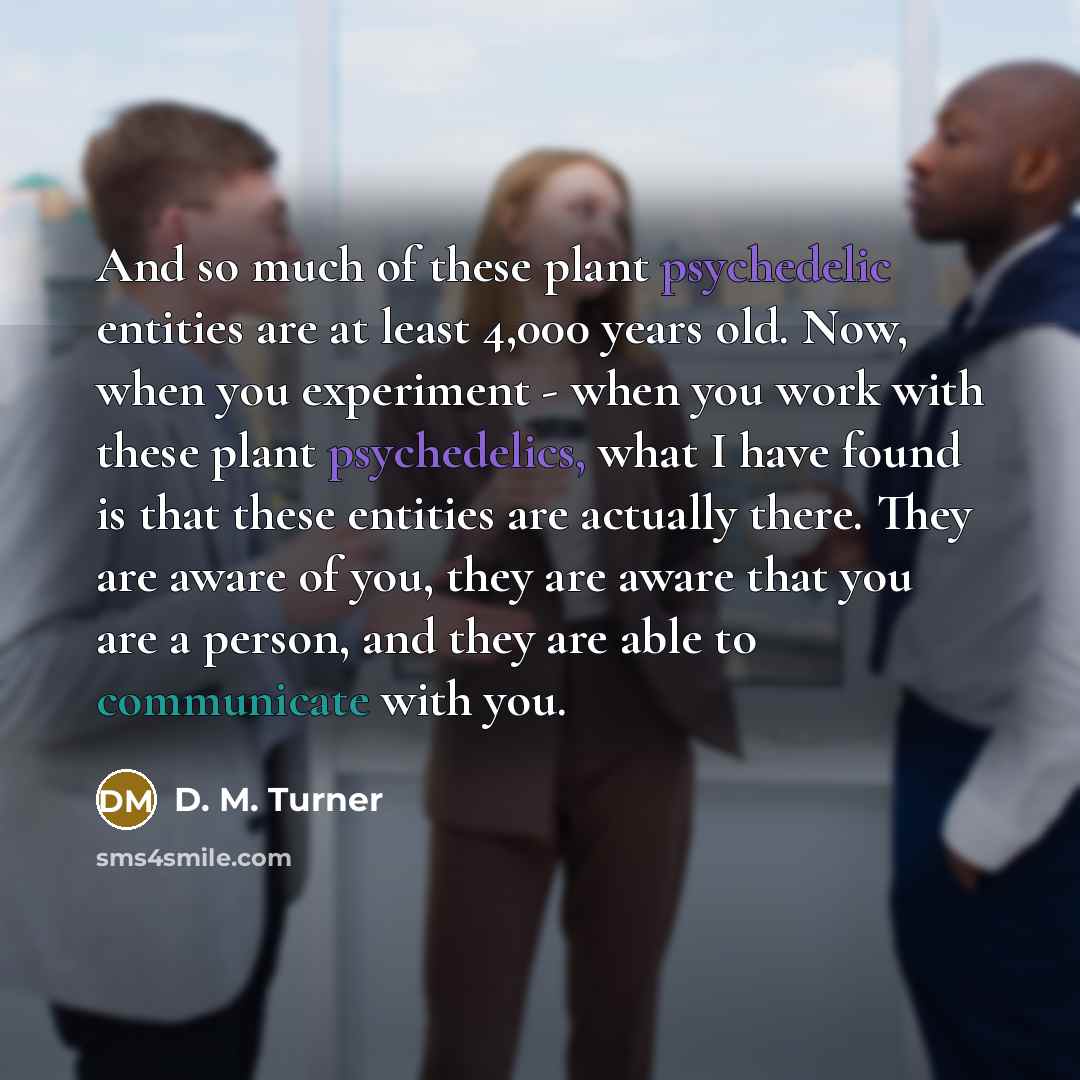 “And so much of these plant psychedelic entities are at least 4,000 years old. Now, when you experiment - when you work with these plant psychedelics, what I have found is that these entities are actually there. They are aware of you, they are aware that you are a person, and they are able to…” quote by D. M. Turner