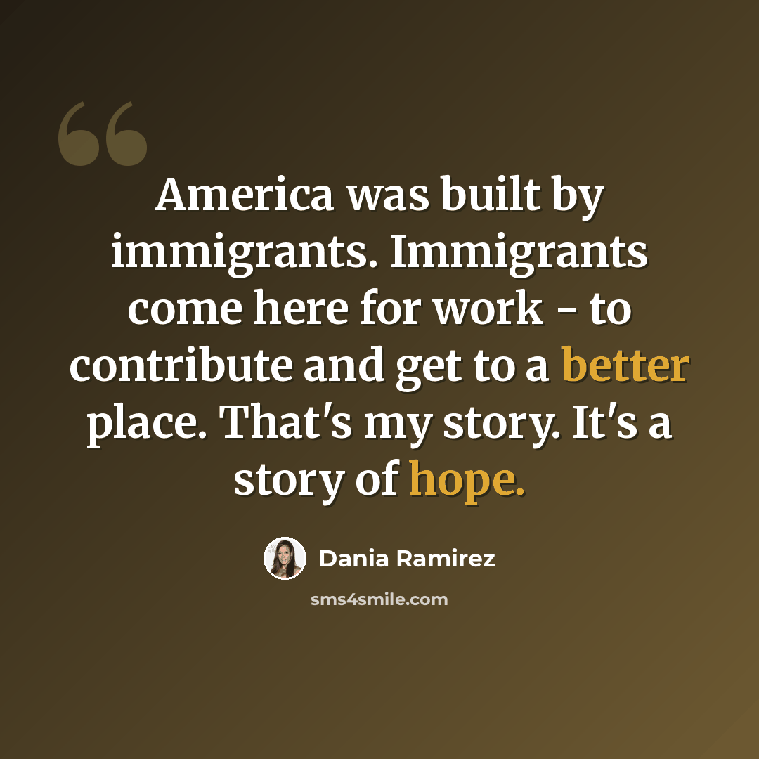 “America was built by immigrants. Immigrants come here for work - to contribute and get to a better place. That's my story. It's a story of hope.” quote by Dania Ramirez