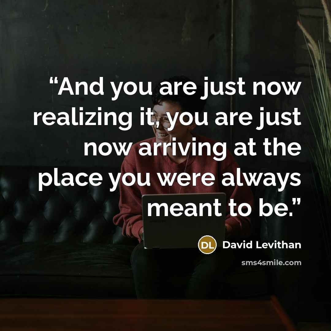 “And you are just now realizing it, you are just now arriving at the place you were always meant to be.” quote by David Levithan