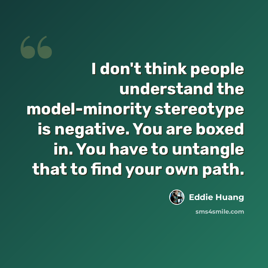 “I don't think people understand the model-minority stereotype is negative. You are boxed in. You have to untangle that to find your own path.” quote by Eddie Huang