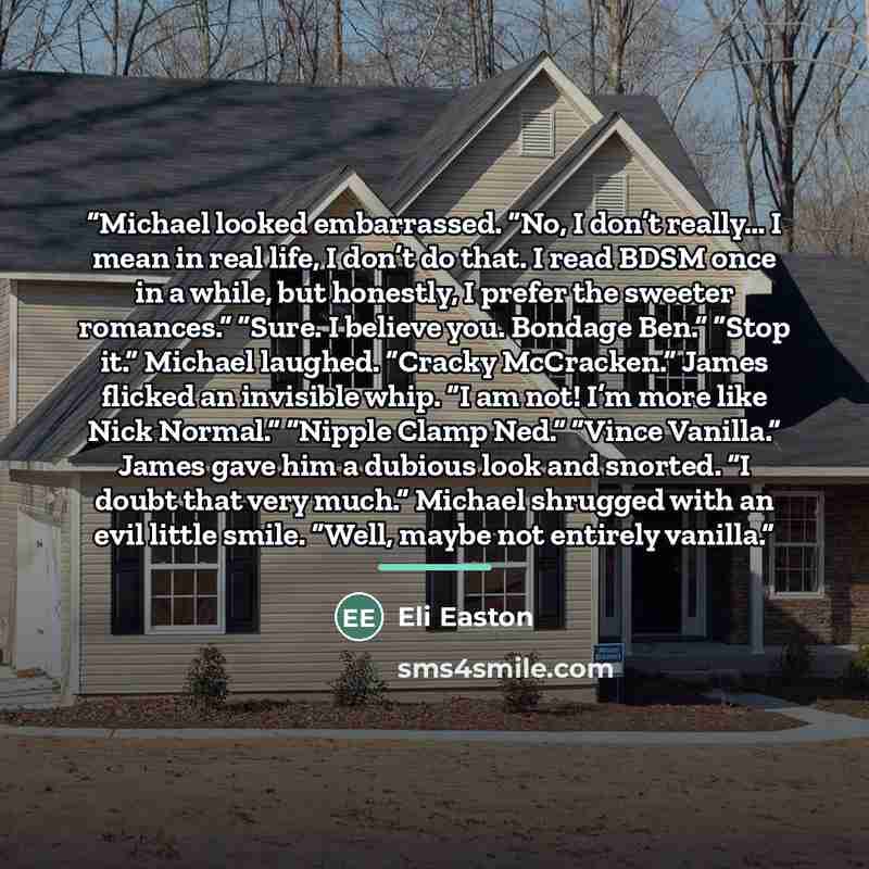 “Michael looked embarrassed. “No, I don’t really… I mean in real life, I don’t do that. I read BDSM once in a while, but honestly, I prefer the sweeter romances.” “Sure. I believe you. Bondage Ben.” “Stop it.” Michael laughed. “Cracky McCracken.” James flicked an invisible whip. “I am not! I’m more…” quote by Eli Easton