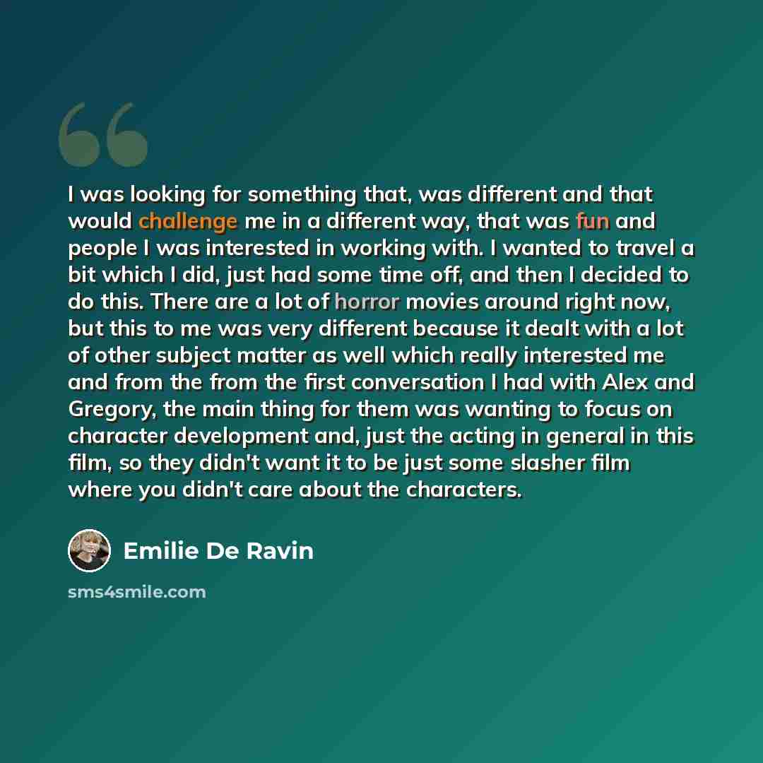 “I was looking for something that, was different and that would challenge me in a different way, that was fun and people I was interested in working with. I wanted to travel a bit which I did, just had some time off, and then I decided to do this. There are a lot of horror movies around right now…” quote by Emilie De Ravin