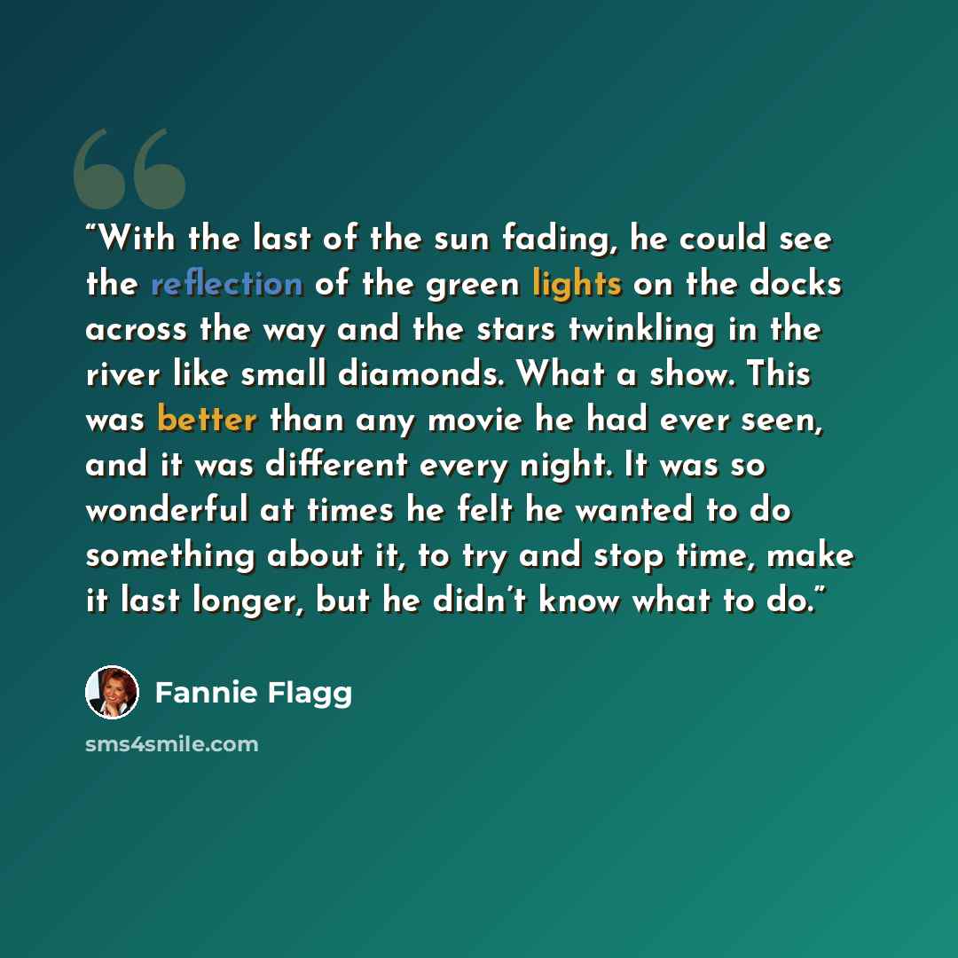 “With the last of the sun fading, he could see the reflection of the green lights on the docks across the way and the stars twinkling in the river like small diamonds. What a show. This was better than any movie he had ever seen, and it was different every night. It was so wonderful at times he…” quote by Fannie Flagg