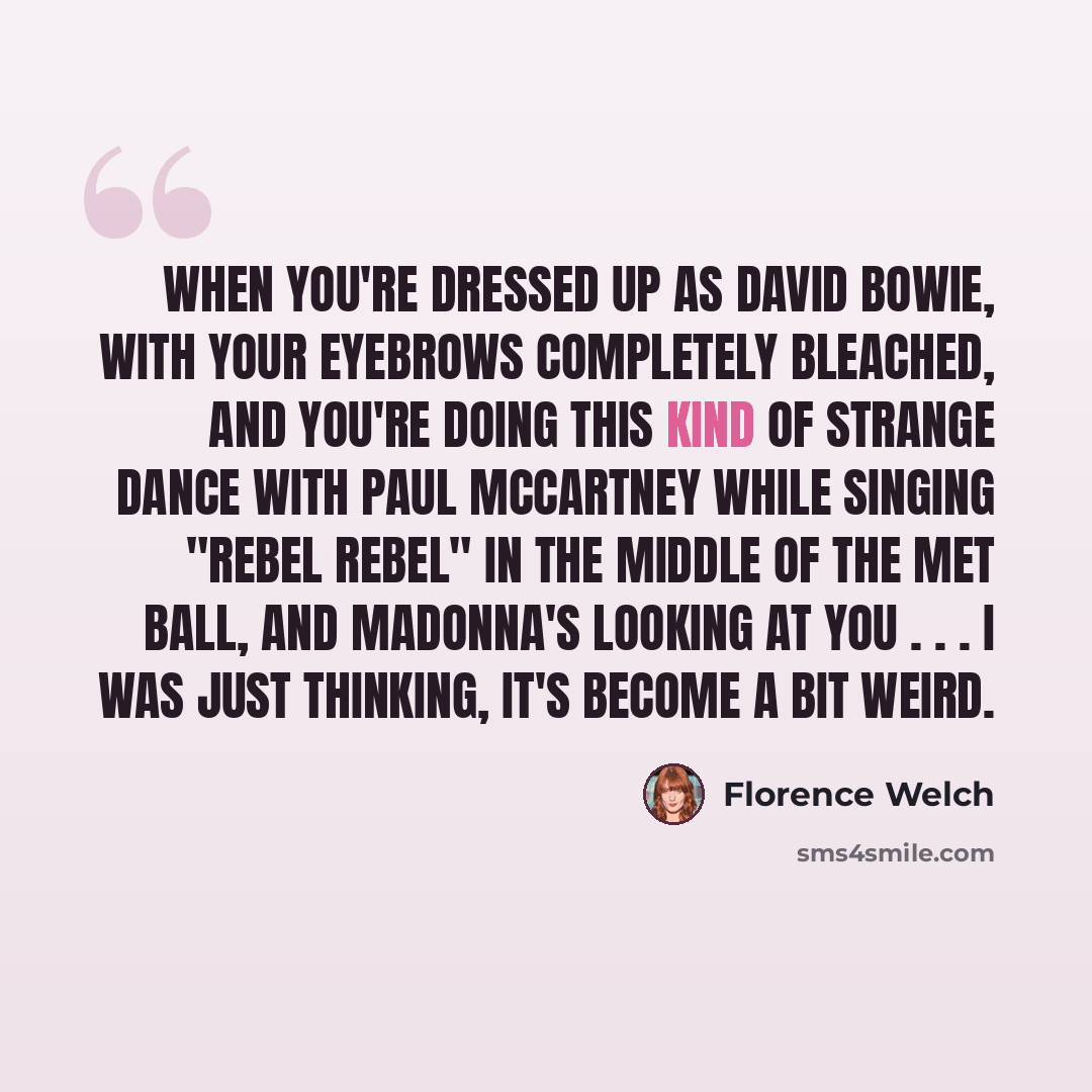 “When you're dressed up as David Bowie, with your eyebrows completely bleached, and you're doing this kind of strange dance with Paul McCartney while singing "Rebel Rebel" in the middle of the Met ball, and Madonna's looking at you . . . I was just thinking, It's become a bit weird.” quote by Florence Welch