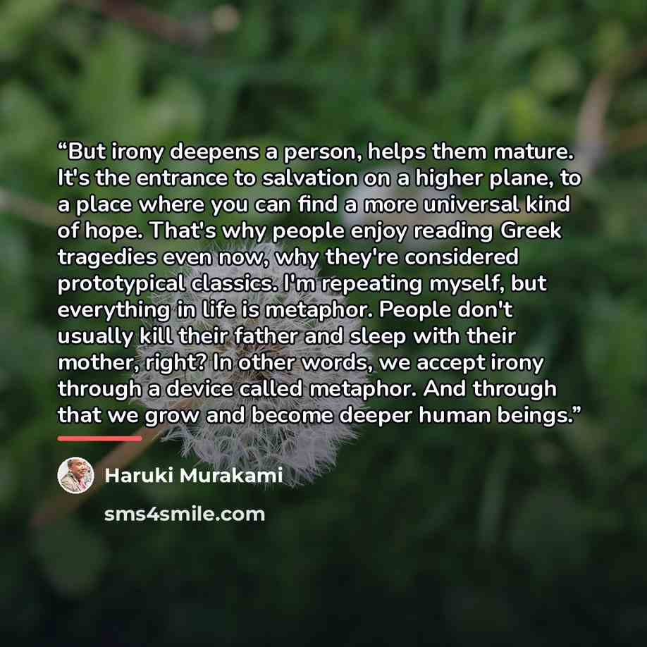 “But irony deepens a person, helps them mature. It's the entrance to salvation on a higher plane, to a place where you can find a more universal kind of hope. That's why people enjoy reading Greek tragedies even now, why they're considered prototypical classics. I'm repeating myself, but everything…” quote by Haruki Murakami