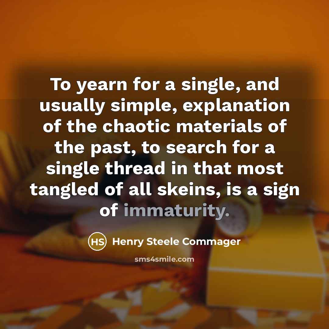 “To yearn for a single, and usually simple, explanation of the chaotic materials of the past, to search for a single thread in that most tangled of all skeins, is a sign of immaturity.” quote by Henry Steele Commager