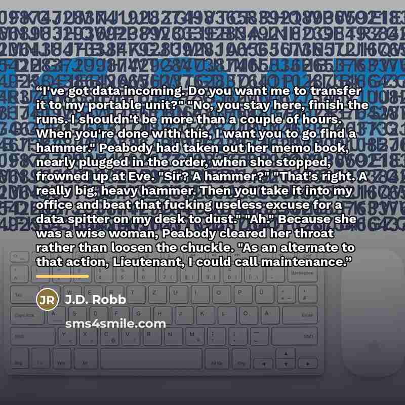 “I've got data incoming. Do you want me to transfer it to my portable unit?" "No, you stay here, finish the runs. I shouldn't be more than a couple of hours. When you're done with this, I want you to go find a hammer." Peabody had taken out her memo book, nearly plugged in the order, when she…” quote by J.D. Robb