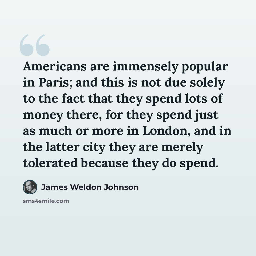 “Americans are immensely popular in Paris; and this is not due solely to the fact that they spend lots of money there, for they spend just as much or more in London, and in the latter city they are merely tolerated because they do spend.” quote by James Weldon Johnson