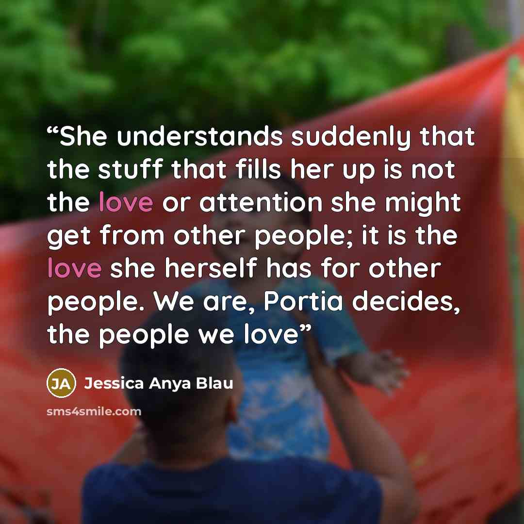 “She understands suddenly that the stuff that fills her up is not the love or attention she might get from other people; it is the love she herself has for other people. We are, Portia decides, the people we love” quote by Jessica Anya Blau
