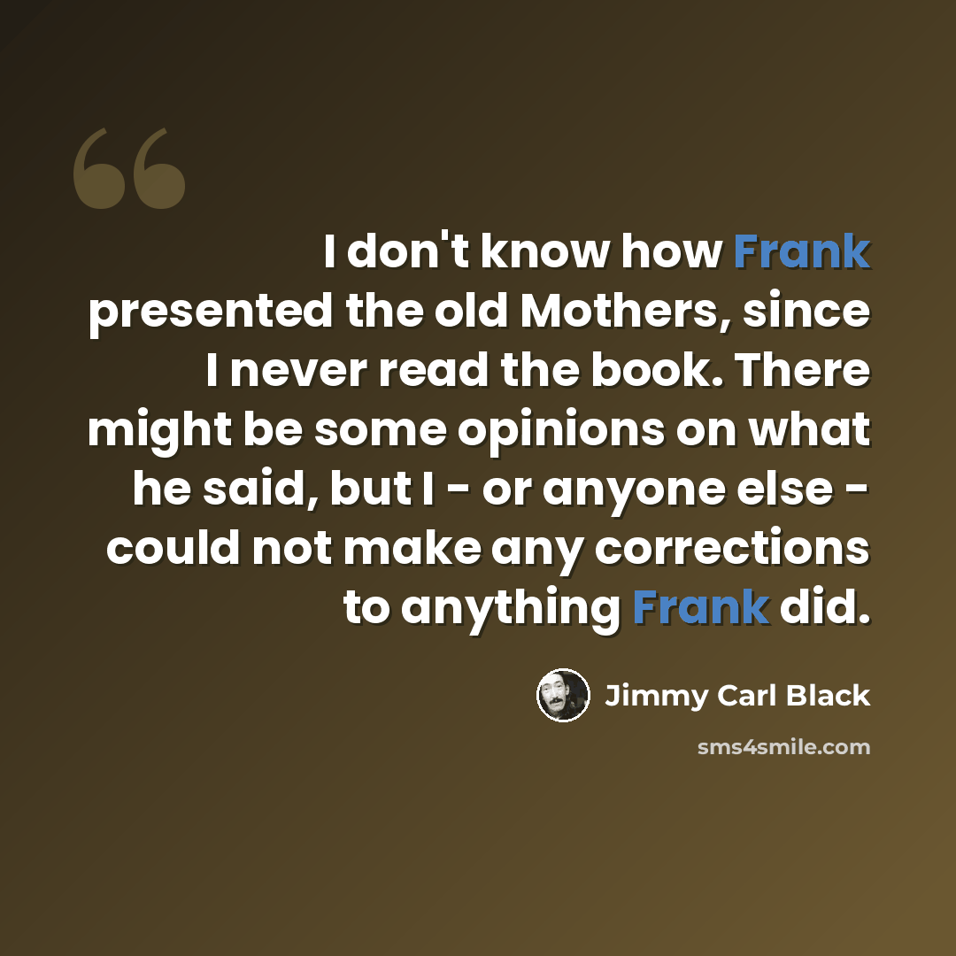 “I don't know how Frank presented the old Mothers, since I never read the book. There might be some opinions on what he said, but I - or anyone else - could not make any corrections to anything Frank did.” quote by Jimmy Carl Black