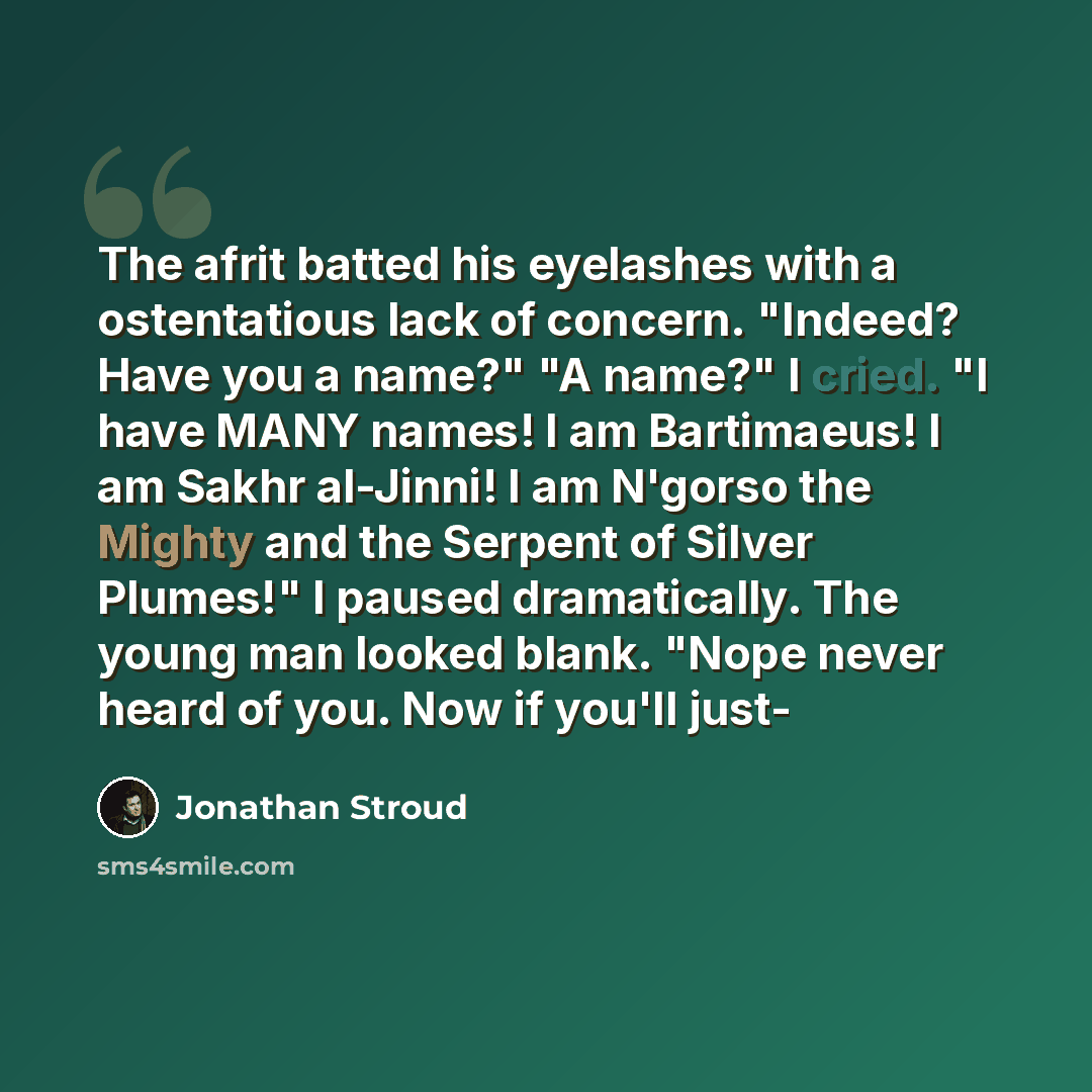 “The afrit batted his eyelashes with a ostentatious lack of concern. "Indeed? Have you a name?" "A name?" I cried. "I have MANY names! I am Bartimaeus! I am Sakhr al-Jinni! I am N'gorso the Mighty and the Serpent of Silver Plumes!" I paused dramatically. The young man looked blank. "Nope never…” quote by Jonathan Stroud