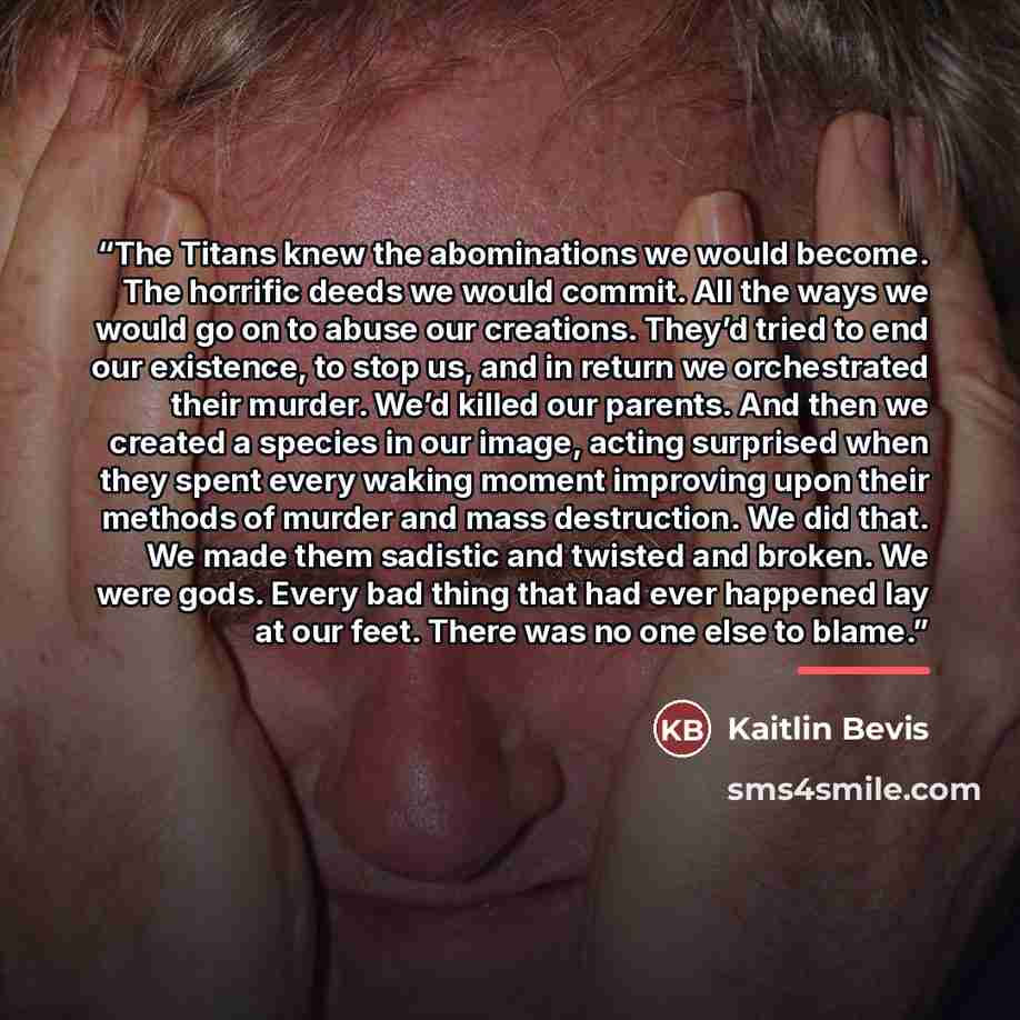 “The Titans knew the abominations we would become. The horrific deeds we would commit. All the ways we would go on to abuse our creations. They’d tried to end our existence, to stop us, and in return we orchestrated their murder. We’d killed our parents. And then we created a species in our image…” quote by Kaitlin Bevis
