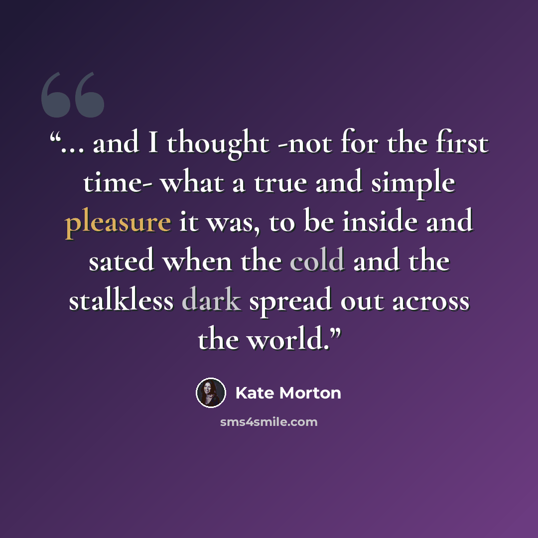 “... and I thought -not for the first time- what a true and simple pleasure it was, to be inside and sated when the cold and the stalkless dark spread out across the world.” quote by Kate Morton