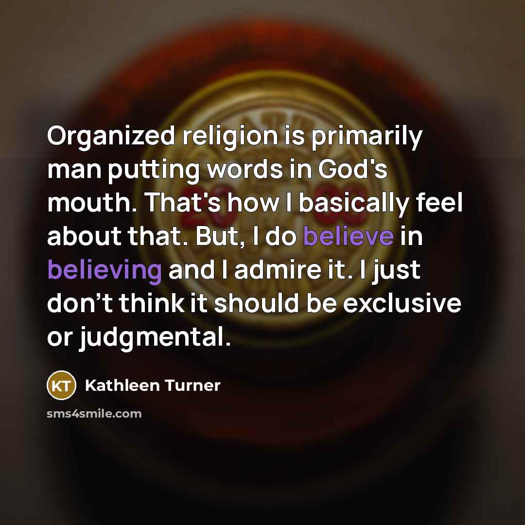 “Organized religion is primarily man putting words in God's mouth. That's how I basically feel about that. But, I do believe in believing and I admire it. I just don't think it should be exclusive or judgmental.” quote by Kathleen Turner