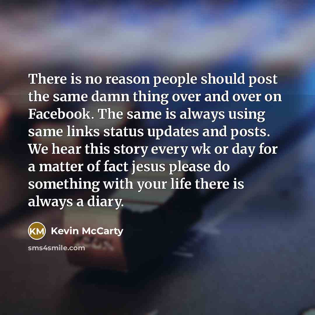 “There is no reason people should post the same damn thing over and over on Facebook. The same is always using same links status updates and posts. We hear this story every wk or day for a matter of fact jesus please do something with your life there is always a diary.” quote by Kevin McCarty