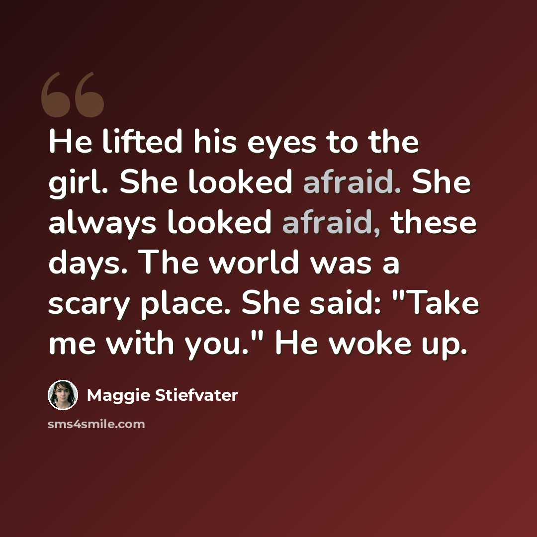 “He lifted his eyes to the girl. She looked afraid. She always looked afraid, these days. The world was a scary place. She said: "Take me with you." He woke up.” quote by Maggie Stiefvater