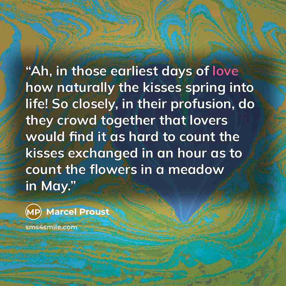 “Ah, in those earliest days of love how naturally the kisses spring into life! So closely, in their profusion, do they crowd together that lovers would find it as hard to count the kisses exchanged in an hour as to count the flowers in a meadow in May.” quote by Marcel Proust