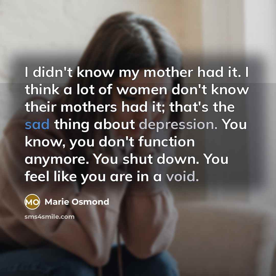 “I didn't know my mother had it. I think a lot of women don't know their mothers had it; that's the sad thing about depression. You know, you don't function anymore. You shut down. You feel like you are in a void.” quote by Marie Osmond