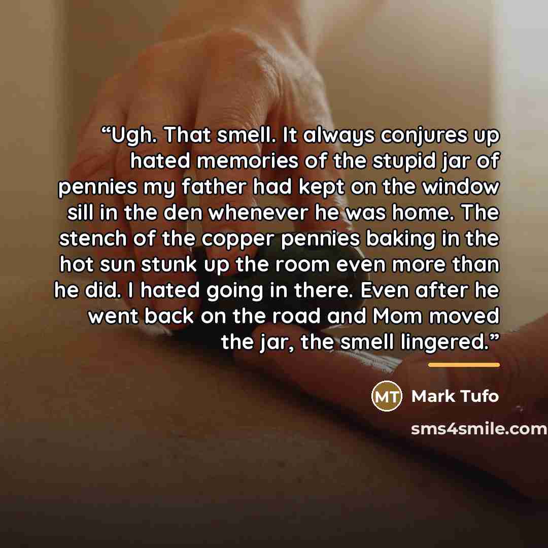 “Ugh. That smell. It always conjures up hated memories of the stupid jar of pennies my father had kept on the window sill in the den whenever he was home. The stench of the copper pennies baking in the hot sun stunk up the room even more than he did. I hated going in there. Even after he went back…” quote by Mark Tufo