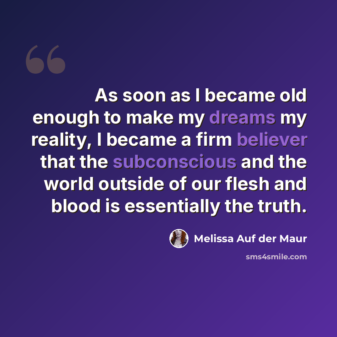 “As soon as I became old enough to make my dreams my reality, I became a firm believer that the subconscious and the world outside of our flesh and blood is essentially the truth.” quote by Melissa Auf der Maur