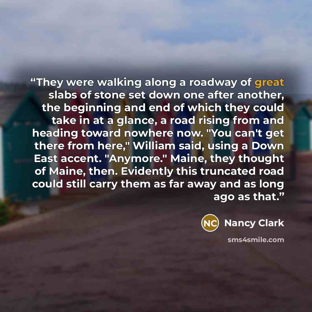 “They were walking along a roadway of great slabs of stone set down one after another, the beginning and end of which they could take in at a glance, a road rising from and heading toward nowhere now. "You can't get there from here," William said, using a Down East accent. "Anymore." Maine, they…” quote by Nancy Clark
