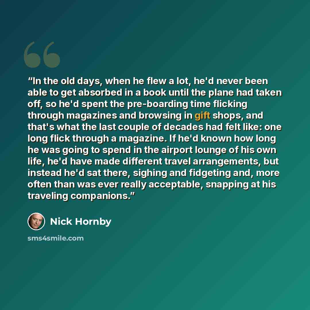 “In the old days, when he flew a lot, he'd never been able to get absorbed in a book until the plane had taken off, so he'd spent the pre-boarding time flicking through magazines and browsing in gift shops, and that's what the last couple of decades had felt like: one long flick through a magazine…” quote by Nick Hornby