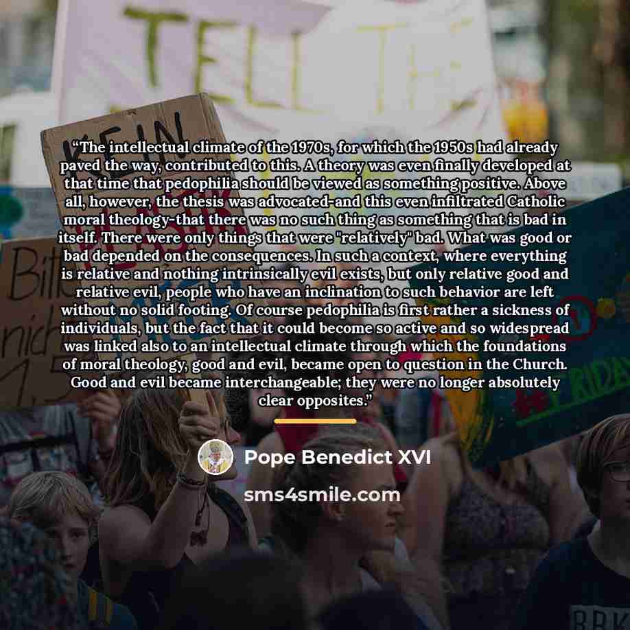 “The intellectual climate of the 1970s, for which the 1950s had already paved the way, contributed to this. A theory was even finally developed at that time that pedophilia should be viewed as something positive. Above all, however, the thesis was advocated-and this even infiltrated Catholic moral…” quote by Pope Benedict XVI