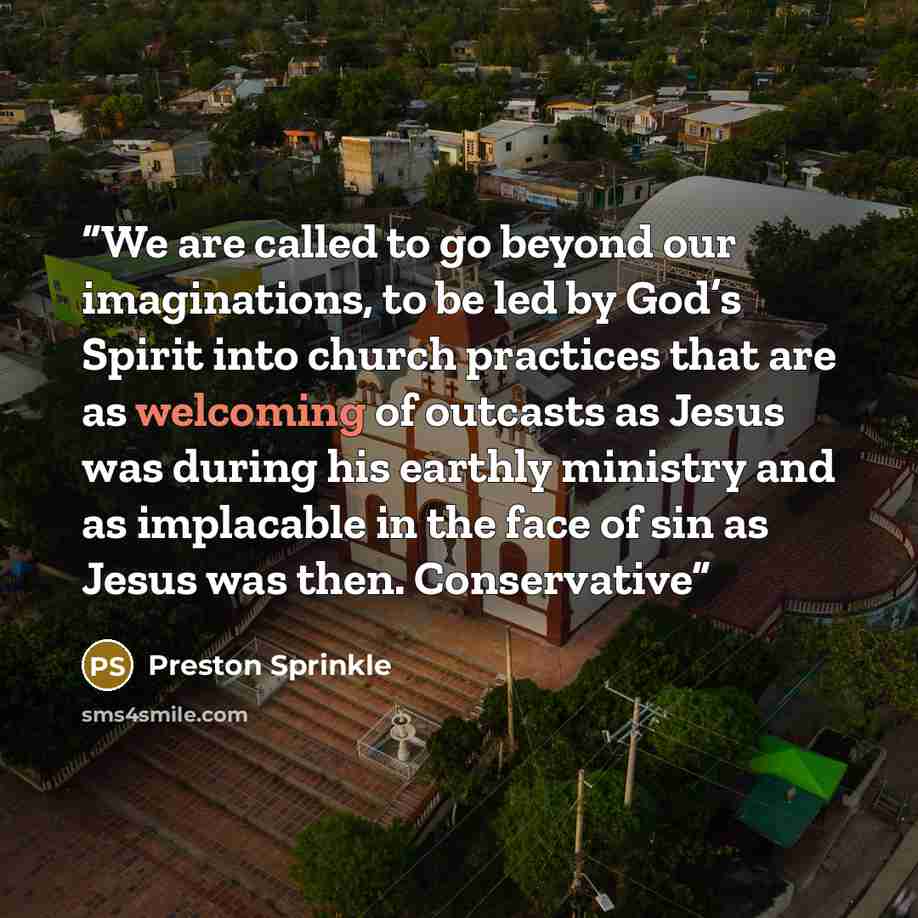 “We are called to go beyond our imaginations, to be led by God’s Spirit into church practices that are as welcoming of outcasts as Jesus was during his earthly ministry and as implacable in the face of sin as Jesus was then. Conservative” quote by Preston Sprinkle