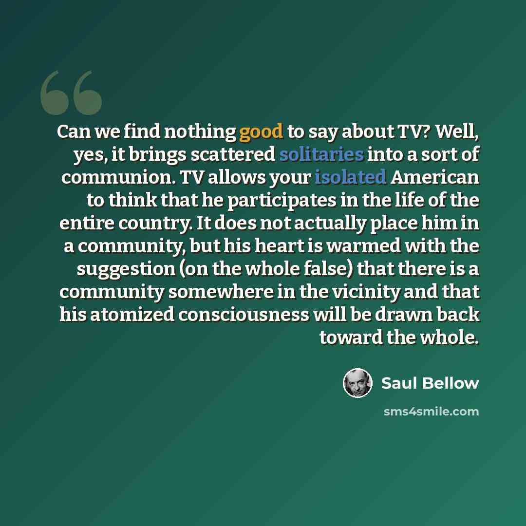 “Can we find nothing good to say about TV? Well, yes, it brings scattered solitaries into a sort of communion. TV allows your isolated American to think that he participates in the life of the entire country. It does not actually place him in a community, but his heart is warmed with the suggestion…” quote by Saul Bellow