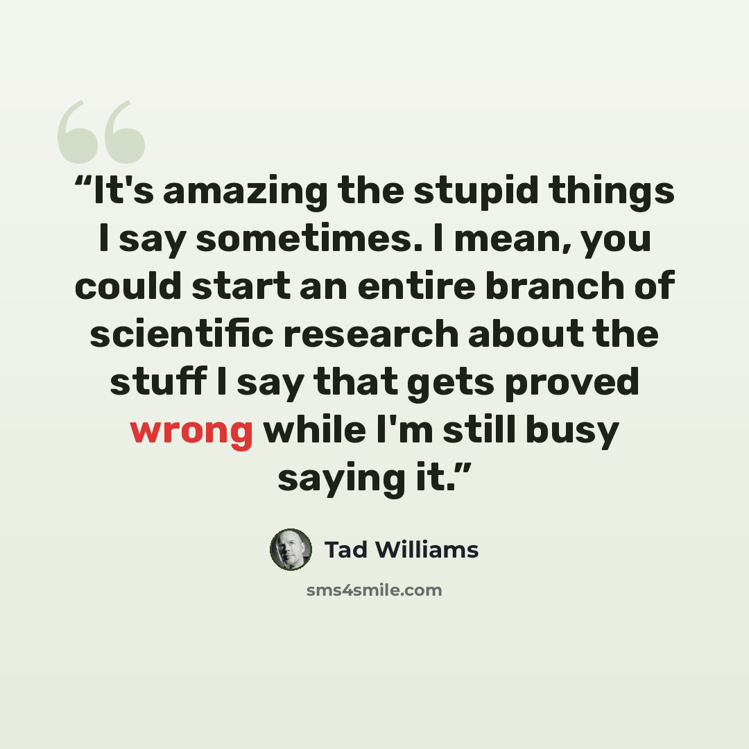 “It's amazing the stupid things I say sometimes. I mean, you could start an entire branch of scientific research about the stuff I say that gets proved wrong while I'm still busy saying it.” quote by Tad Williams