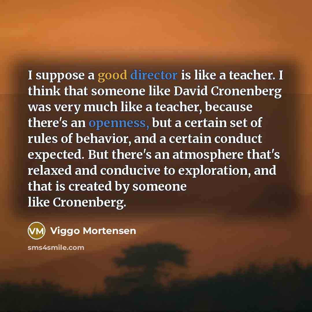 “I suppose a good director is like a teacher. I think that someone like David Cronenberg was very much like a teacher, because there's an openness, but a certain set of rules of behavior, and a certain conduct expected. But there's an atmosphere that's relaxed and conducive to exploration, and that…” quote by Viggo Mortensen