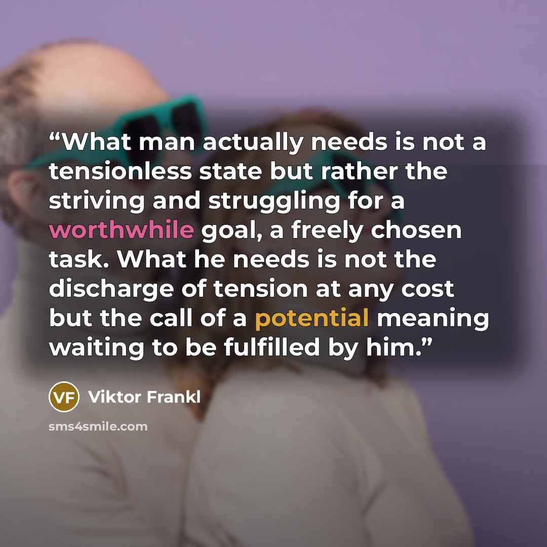 “What man actually needs is not a tensionless state but rather the striving and struggling for a worthwhile goal, a freely chosen task. What he needs is not the discharge of tension at any cost but the call of a potential meaning waiting to be fulfilled by him.” quote by Viktor Frankl
