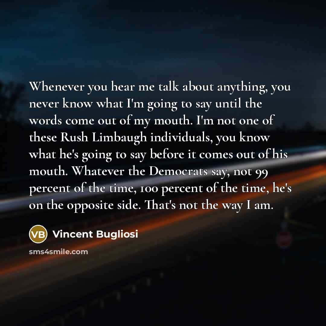 “Whenever you hear me talk about anything, you never know what I'm going to say until the words come out of my mouth. I'm not one of these Rush Limbaugh individuals, you know what he's going to say before it comes out of his mouth. Whatever the Democrats say, not 99 percent of the time, 100 percent…” quote by Vincent Bugliosi