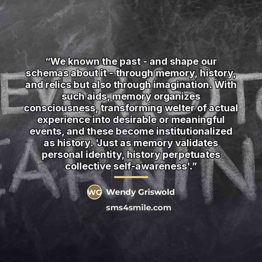 “We known the past - and shape our schemas about it - through memory, history, and relics but also through imagination. With such aids, memory organizes consciousness, transforming welter of actual experience into desirable or meaningful events, and these become institutionalized as history. 'Just…” quote by Wendy Griswold