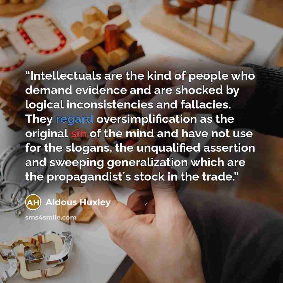 “Intellectuals are the kind of people who demand evidence and are shocked by logical inconsistencies and fallacies. They regard oversimplification as the original sin of the mind and have not use for the slogans, the unqualified assertion and sweeping generalization which are the propagandist´s…” quote by Aldous Huxley