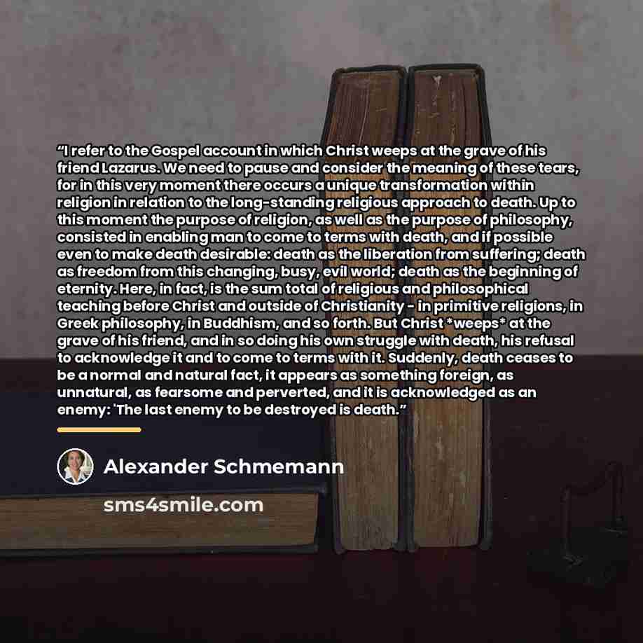“I refer to the Gospel account in which Christ weeps at the grave of his friend Lazarus. We need to pause and consider the meaning of these tears, for in this very moment there occurs a unique transformation within religion in relation to the long-standing religious approach to death. Up to this…” quote by Alexander Schmemann