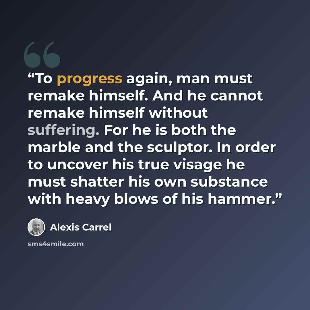 “To progress again, man must remake himself. And he cannot remake himself without suffering. For he is both the marble and the sculptor. In order to uncover his true visage he must shatter his own substance with heavy blows of his hammer.” quote by Alexis Carrel