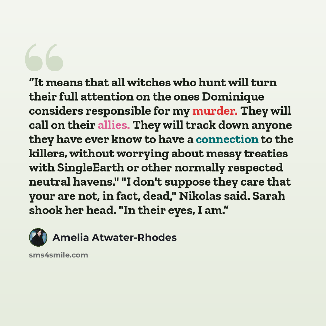 “It means that all witches who hunt will turn their full attention on the ones Dominique considers responsible for my murder. They will call on their allies. They will track down anyone they have ever know to have a connection to the killers, without worrying about messy treaties with SingleEarth…” quote by Amelia Atwater-Rhodes