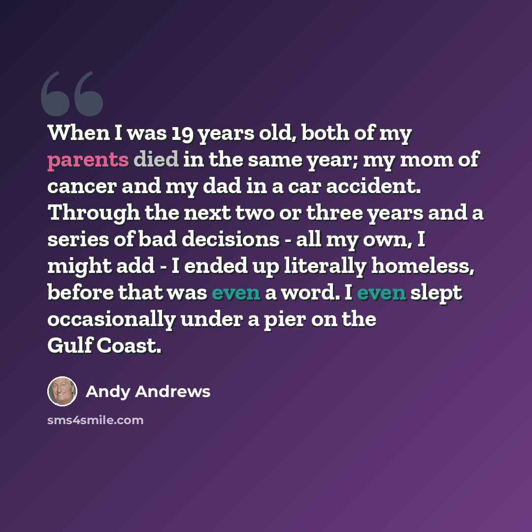 “When I was 19 years old, both of my parents died in the same year; my mom of cancer and my dad in a car accident. Through the next two or three years and a series of bad decisions - all my own, I might add - I ended up literally homeless, before that was even a word. I even slept occasionally…” quote by Andy Andrews
