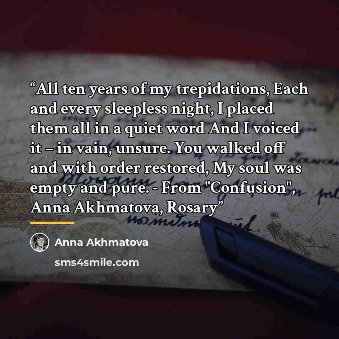 “All ten years of my trepidations, Each and every sleepless night, I placed them all in a quiet word And I voiced it – in vain, unsure. You walked off and with order restored, My soul was empty and pure. - From "Confusion", Anna Akhmatova, Rosary” quote by Anna Akhmatova